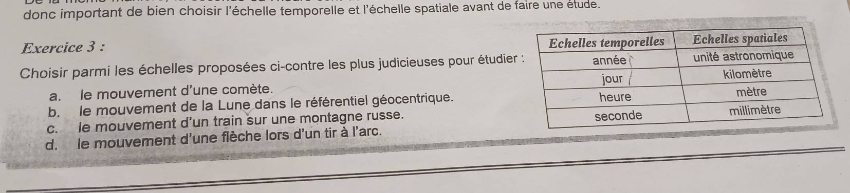 donc important de bien choisir l'échelle temporelle et l'échelle spatiale avant de faire une étude.
Exercice 3 : 
Choisir parmi les échelles proposées ci-contre les plus judicieuses pour étudier
a. le mouvement d'une comète.
b. le mouvement de la Lune dans le référentiel géocentrique.
c. le mouvement d’un train sur une montagne russe.
d. le mouvement d'une flèche lors d'un tir à l'arc.