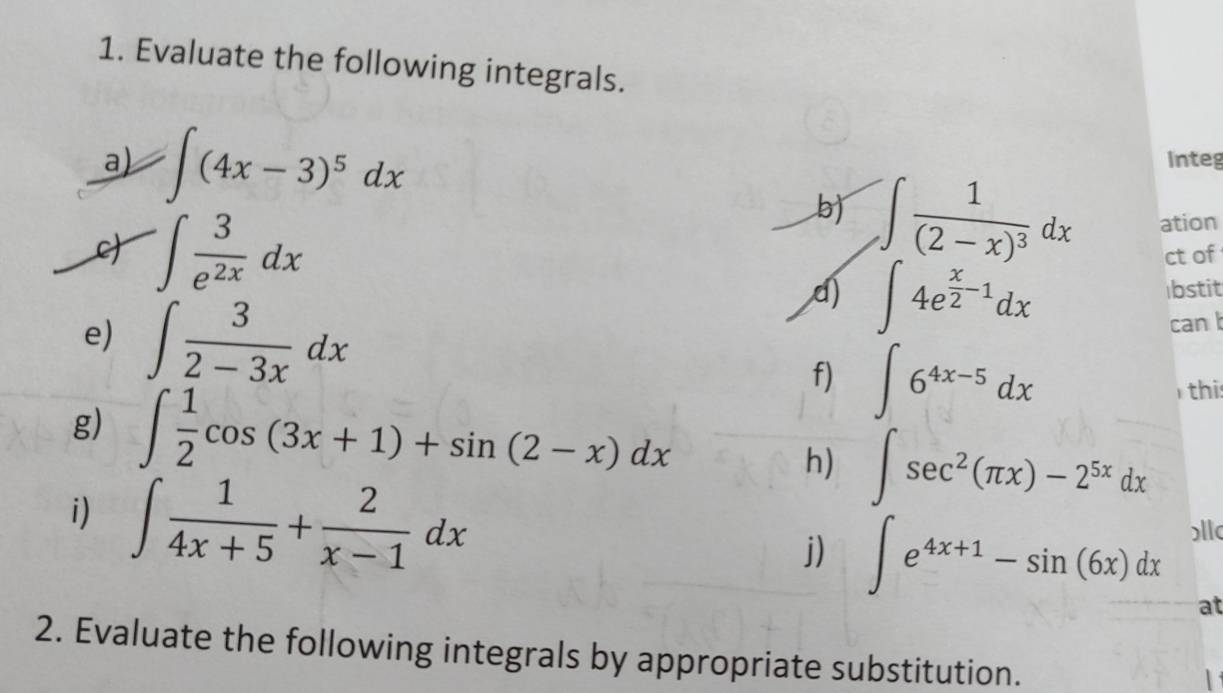 Evaluate the following integrals. 
a) · ∈t (4x-3)^5dx Integ 
c ∈t  3/e^(2x) dx
b) ∈t frac 1(2-x)^3dx ation 
ct of 
e) ∈t  3/2-3x dx
d ∈t 4e^(frac x)2-1dx
bstit 
can 
f) ∈t 6^(4x-5)dx this 
g) ∈t  1/2 cos (3x+1)+sin (2-x)dx ∈t sec^2(π x)-2^(5x)dx
h) 
i) ∈t  1/4x+5 + 2/x-1 dx
j) ∈t e^(4x+1)-sin (6x)dx )ll
at 
2. Evaluate the following integrals by appropriate substitution.