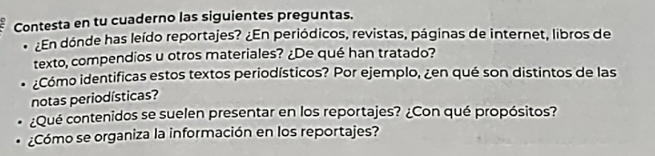 Contesta en tu cuaderno las siguientes preguntas. 
¿En dónde has leído reportajes? ¿En periódicos, revistas, páginas de internet, libros de 
texto, compendios u otros materiales? ¿De qué han tratado? 
¿Cómo identificas estos textos periodísticos? Por ejemplo, ¿en qué son distintos de las 
notas periodísticas? 
¿Qué contenidos se suelen presentar en los reportajes? ¿Con qué propósitos? 
¿Cómo se organiza la información en los reportajes?