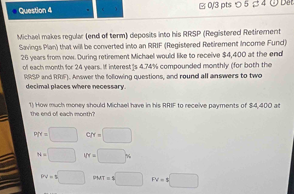 つ 5 % 4 ODet
 >
Michael makes regular (end of term) deposits into his RRSP (Registered Retirement
Savings Plan) that will be converted into an RRIF (Registered Retirement Income Fund)
26 years from now. During retirement Michael would like to receive $4,400 at the end
of each month for 24 years. If interest s 4.74% compounded monthly (for both the
RRSP and RRIF). Answer the following questions, and round all answers to two
decimal places where necessary.
1) How much money should Michael have in his RRIF to receive payments of $4,400 at
the end of each month?
P/Y=□ C/Y=□
N=□ I/Y=□ %
PV=$□ PMT=$□ FV=$□