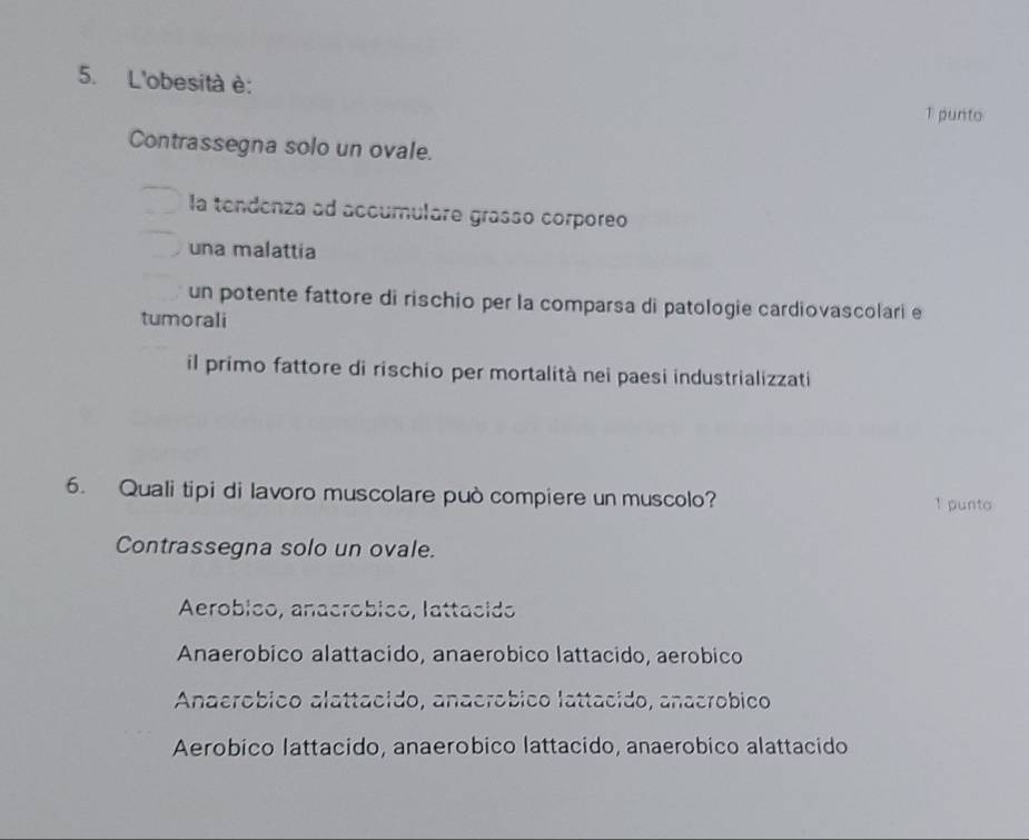 L'obesità è:
T punto
Contrassegna solo un ovale.
la tendenza ad accumulare grasso corporeo
una malattia
un potente fattore di rischio per la comparsa di patologie cardiovascolari e
tumorali
il primo fattore di rischio per mortalità nei paesi industrializzati
6. Quali tipi di lavoro muscolare può compiere un muscolo? 1 punto
Contrassegna solo un ovale.
Aeróbico, anacróbico, lattacido
Anaerobico alattacido, anaerobico lattacido, aerobico
Anaeróbico alattacido, anacróbico lattacido, anacróbico
Aerobico lattacido, anaerobico lattacido, anaerobico alattacido