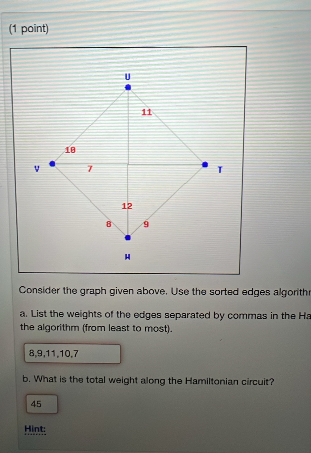 Consider the graph given above. Use the sorted edges algorithr 
a. List the weights of the edges separated by commas in the Ha 
the algorithm (from least to most).
8, 9, 11, 10, 7
b. What is the total weight along the Hamiltonian circuit? 
45 
Hint