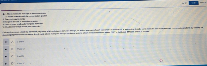 of 79 Ned 
* 1. Moves molecules from high to low concentration
III. Does not require energy II. Moves molecules with the concentration gradiene
IV. Reguires the use of a membrane protein
V. L sed to move small andior nonpolar mollec ulles
VI. Used to move large and/or polar moleculer
Cell membranes are selectively permeable, regulating which substances can pass through, as well as how much of each substance can enter or exit at a given time. In cells, some molecules can move down their concentration gradienes by crossing the
phospholipid portion of the membrane directly, while others must pass through membrane proteins. Which of these statements applies ONI,Y to facilitated diffusion and NOT diflusion?
A V and V
B IV and V1
C It and fV
D II and IV