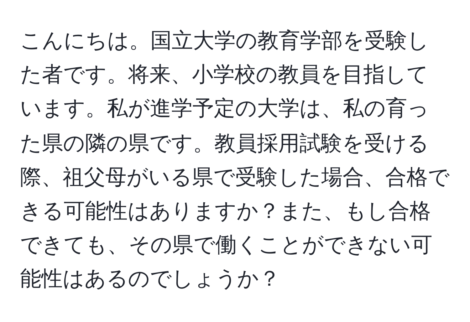 こんにちは。国立大学の教育学部を受験した者です。将来、小学校の教員を目指しています。私が進学予定の大学は、私の育った県の隣の県です。教員採用試験を受ける際、祖父母がいる県で受験した場合、合格できる可能性はありますか？また、もし合格できても、その県で働くことができない可能性はあるのでしょうか？