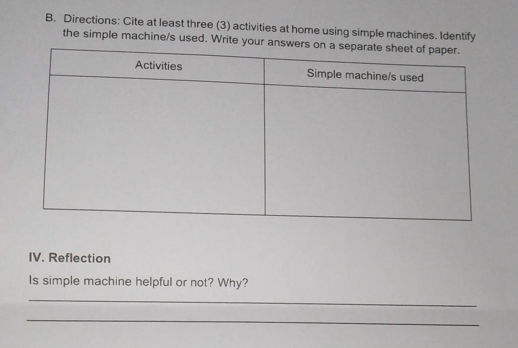 Directions: Cite at least three (3) activities at home using simple machines. Identify 
the simple machine/s used. Write you 
IV. Reflection 
Is simple machine helpful or not? Why? 
_ 
_