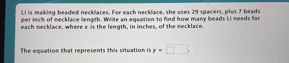 Li is making beaded necklaces. For each necklace, she uses 29 spacers, plus 7 beads 
per inch of necklace length. Write an equation to find how many beads Li needs for 
each necklace, where x is the length, in inches, of the necklace. 
The equation that represents this situation is y=□.