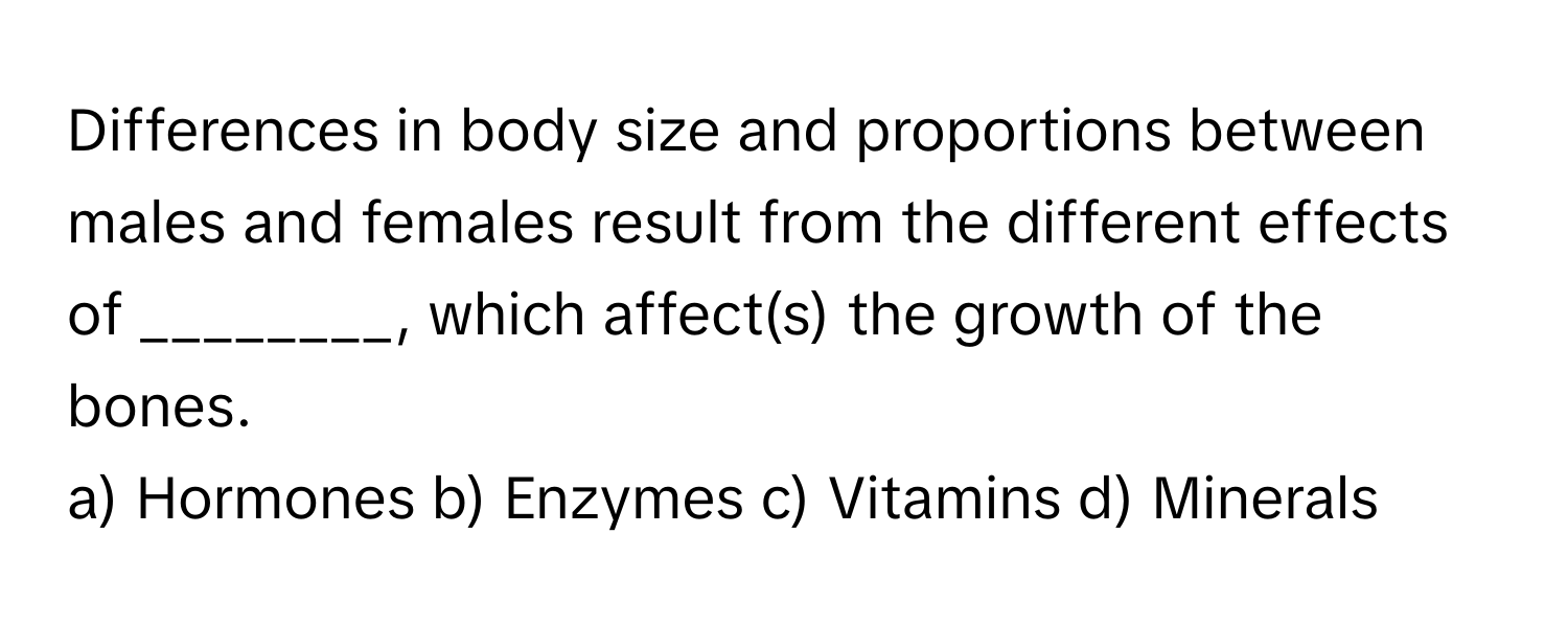 Differences in body size and proportions between males and females result from the different effects of ________, which affect(s) the growth of the bones.

a) Hormones b) Enzymes c) Vitamins d) Minerals