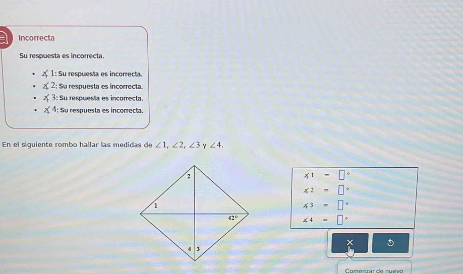 a Incorrecta
Su respuesta es incorrecta.
1: Su respuesta es incorrecta.
: Su respuesta es incorrecta.
4 : Su respuesta es incorrecta.
∠ 4 : Su respuesta es incorrecta.
En el siguiente rombo hallar las medidas de ∠ 1,∠ 2,∠ 3 y ∠ 4.
∠ 1=□°
∠ 2=□°
∠ 3=□°
∠ 4=□°
Comenzar de nuevo