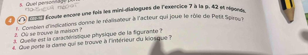 Quel personnage 
4 an Écoute encore une fois les mini-dialogues de l'exercice 7 à la p. 42 et réponds. 
1. Combien d'indications donne le réalisateur à l'acteur qui joue le rôle de Petit Spirou? 
2. Où se trouve la maison? 
3. Quelle est la caractéristique physique de la figurante ? 
4. Que porte la dame qui se trouve à l’intérieur du kiosque ?