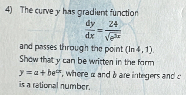 The curve y has gradient function
 dy/dx = 24/sqrt(e^(3x)) 
and passes through the point (ln 4,1). 
Show that y can be written in the form
y=a+be^(cx) , where a and b are integers and c
is a rational number.