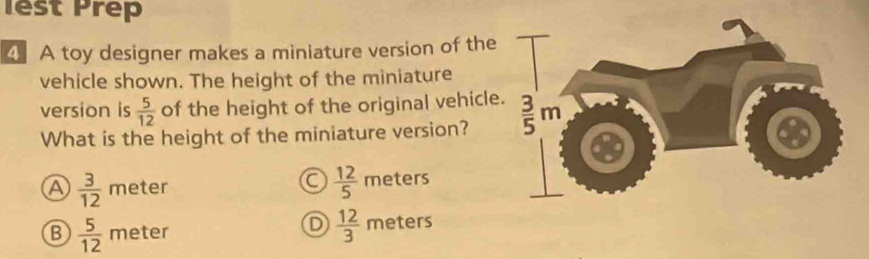 lest Prep
4 A toy designer makes a miniature version of the
vehicle shown. The height of the miniature
version is  5/12  of the height of the original vehicle.  3/5 m
What is the height of the miniature version?
a  12/5 
a  3/12  meter meters
D  12/3 
B  5/12  meter meters