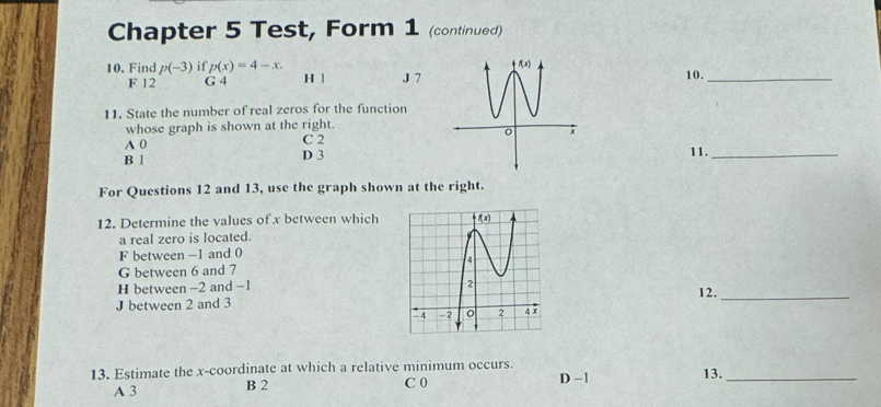 Chapter 5 Test, Form 1 (continued)
10. Find p(-3) if p(x)=4-x. J 710._
F 12 G 4 H |
11. State the number of real zeros for the function
whose graph is shown at the right.
A 0 C 2
B 1 D 311._
For Questions 12 and 13, use the graph shown at the right.
12. Determine the values of x between which
a real zero is located.
F between -1 and 0
G between 6 and 7
H between -2 and -1
12._
J between 2 and 3 
13. Estimate the x-coordinate at which a relative minimum occurs. D -1 13._
A 3 B 2 C 0