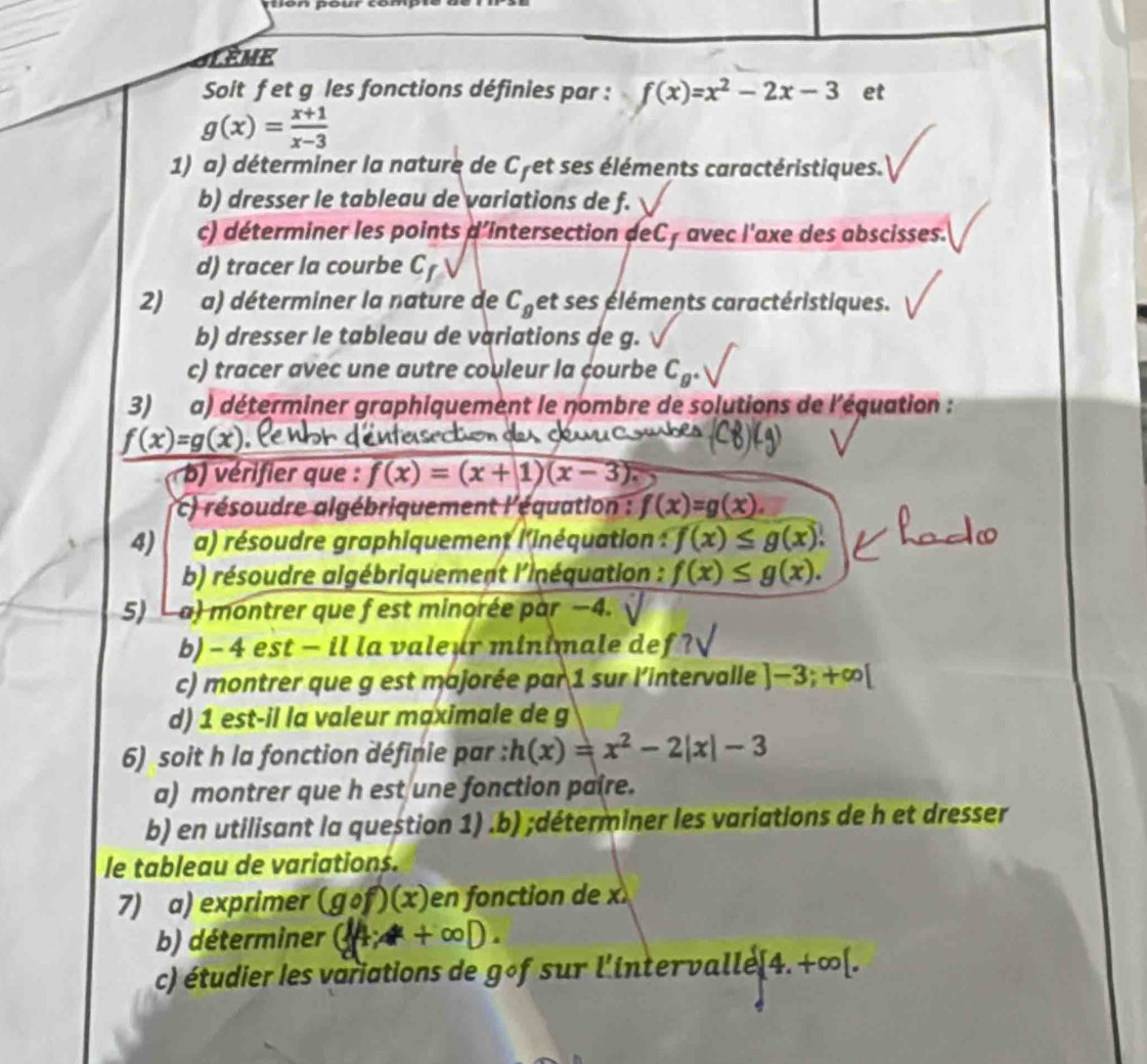 GLEME
Soit f et g les fonctions définies par : f(x)=x^2-2x-3 et
g(x)= (x+1)/x-3 
1) a) déterminer la nature de Cyet ses éléments caractéristiques.
b) dresser le tableau de variations de f.
c) déterminer les points d'intersection deCy avec l'axe des abscisses.
d) tracer la courbe C
2) a) déterminer la nature de C_g et ses éléments caractéristiques.
b) dresser le tableau de variations de g.
c) tracer avec une autre couleur la courbe C_g^+
3) a) déterminer graphiquement le nombre de solutions de l'équation :
f(x)=g(x)
(C8)(g)
b) vérifier que : f(x)=(x+1)(x-3).
* ) résoudre algébriquement l'équation : f(x)=g(x).
4) a) résoudre graphiquement l'inéquation : f(x)≤ g(x)
b) résoudre algébriquement l'inéquation : f(x)≤ g(x).
5) - a) montrer que f est minorée par −4.
b) - 4 est - il la valeur minimale def ?
c) montrer que g est majorée par 1 sur l'intervalle ]-3;+∈fty [
d) 1 est-il la valeur maximale de g
6) soit h la fonction définie par : h(x)=x^2-2|x|-3
a) montrer que h est une fonction paire.
b) en utilisant la question 1) .b) ;déterminer les variations de h et dresser
le tableau de variations.
7) a) exprimer (gcirc f)(x) en fonction de x
b) déterminer
c) étudier les variations de gof sur l'inter valle [4.+∈fty [.