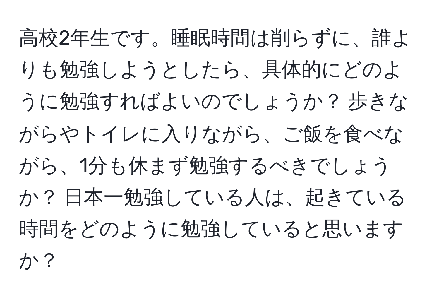 高校2年生です。睡眠時間は削らずに、誰よりも勉強しようとしたら、具体的にどのように勉強すればよいのでしょうか？ 歩きながらやトイレに入りながら、ご飯を食べながら、1分も休まず勉強するべきでしょうか？ 日本一勉強している人は、起きている時間をどのように勉強していると思いますか？