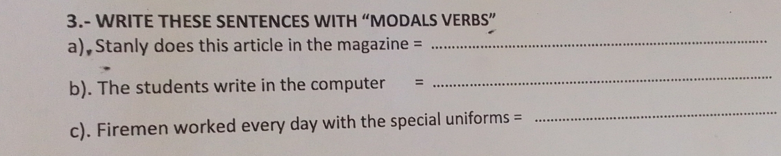 3.- WRITE THESE SENTENCES WITH “MODALS VERBS” 
a) Stanly does this article in the magazine = 
_ 
b). The students write in the computer = 
_ 
c). Firemen worked every day with the special uniforms = 
_