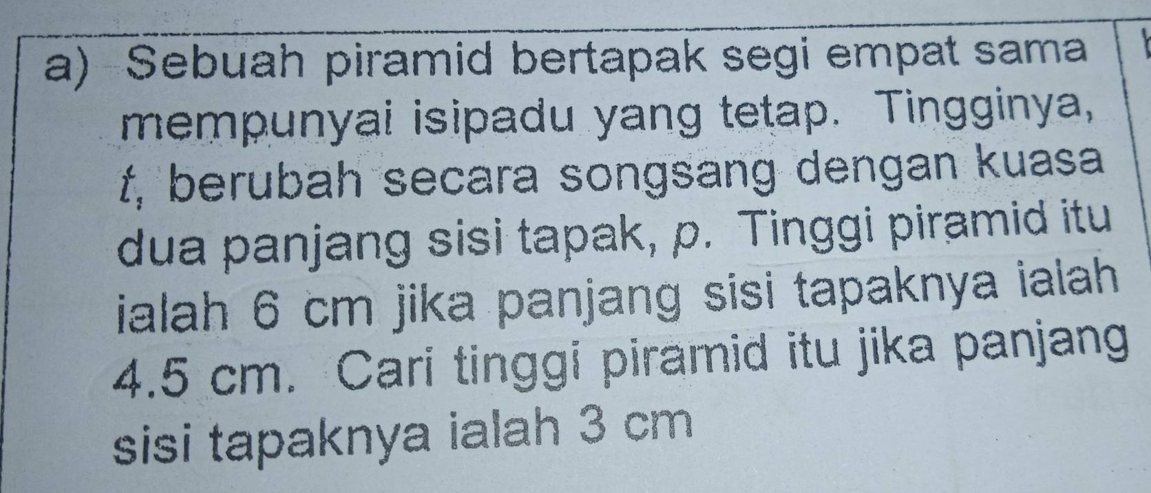 Sebuah piramid bertapak segi empat sama 
mempunyai isipadu yang tetap. Tingginya,
f, berubah secara songsang dengan kuasa 
dua panjang sisi tapak, p. Tinggi piramid itu 
ialah 6 cm jika panjang sisi tapaknya ialah
4.5 cm. Cari tinggi piramid itu jika panjang 
sisi tapaknya ialah 3 cm