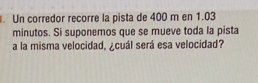 Un corredor recorre la pista de 400 m en 1.03
minutos. Si suponemos que se mueve toda la pista 
a la misma velocidad, ¿cuál será esa velocidad?