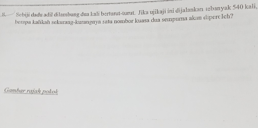 Sebiji dadu adil dilambung dua kali berturut-turut. Jika ujikaji ini dijalankan sebanyak 540 kali, 
berapa kalikah sekurang-kurangnya satu nombor kuasa dua sempurna akan diperc1ch? 
Gambar rajah pokok