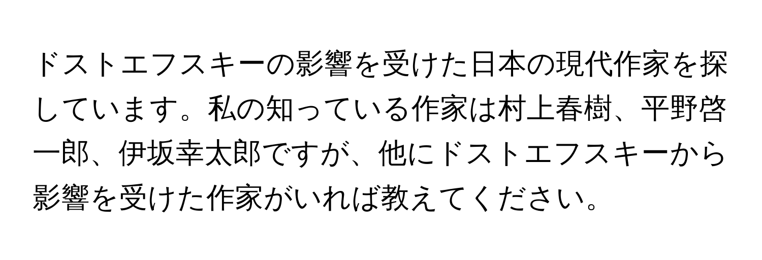 ドストエフスキーの影響を受けた日本の現代作家を探しています。私の知っている作家は村上春樹、平野啓一郎、伊坂幸太郎ですが、他にドストエフスキーから影響を受けた作家がいれば教えてください。