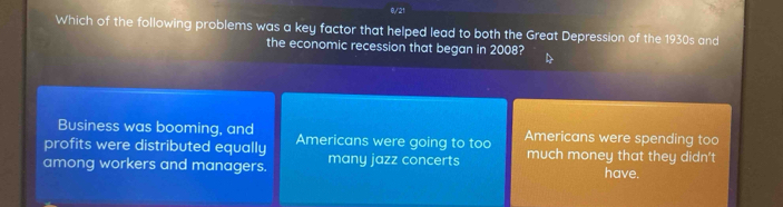 0/21
Which of the following problems was a key factor that helped lead to both the Great Depression of the 1930s and
the economic recession that began in 2008?
Business was booming, and
profits were distributed equally Americans were going to too Americans were spending too
among workers and managers. many jazz concerts much money that they didn't have.