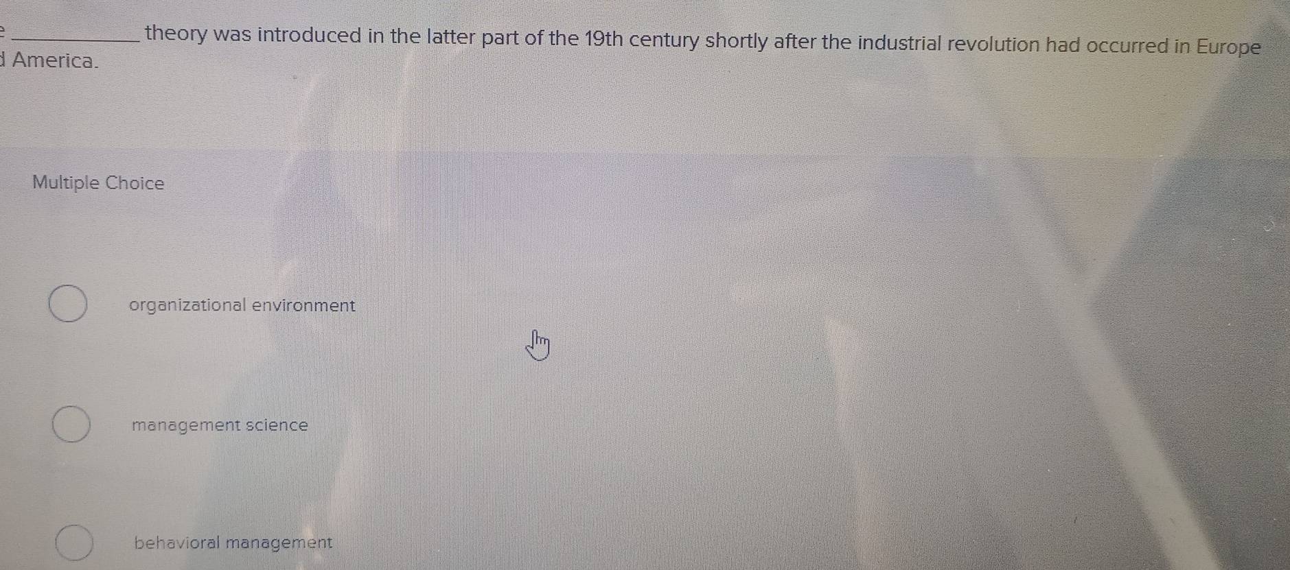 theory was introduced in the latter part of the 19th century shortly after the industrial revolution had occurred in Europe
d America.
Multiple Choice
organizational environment
management science
behavioral management