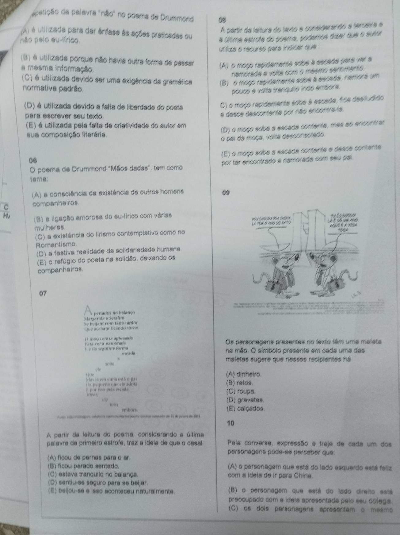 apetição da palavra "não" no poema de Drummond 08
A partir da leitura do texto e considerando a terceira e
(A) é utilizada para dar ênfase às ações praticadas ou
não pelo eu-lírico.
a última estrote do poema, podemos dizer que o autor
utifiza o recurso para indicar que
(B) é utilizada porque não havia outra forma de passar (A) o moço rapidamente sobe a escada para ver a
a mesma informação.
namorada e volta com o mesmo senfimento.
(C) é utilizada devido ser uma exigência da gramática (B) o moço rapidamente sobe a escada, namora um
normativa padrão.
pouco e volta tranquilo indo embora.
(D) é utilizada devido a falta de liberdade do poeta
) o moço rapidamente sobe a escada, fica desiludido
para escrever seu texto.
e desce descontente por não encontra-a
(E) é utilizada pela falta de criatividade do autor em
(D) o moço sobe a escada contente, mas ao encontrar
sua composição literária.
o pai da moça, volta desconsolado.
(E) o moço sobe a escada contente e desce contente
06
O poema de Drummond "Mãos dadas", tem como por ter encontrado a namorada com seu pai .
tema:
(A) a consciência da existência de outros homens 09
C companheiros
H, (B) a ligação amorosa do su-lírico com várias
mulheres. 
(C) a existência do lirismo contempíativo como no
Romantismo.
(D) a festiva realidade da solidariedade humana.
(E) o refúgio do poeta na solidão, deixando os
companheiros.
07
pertados no balanço
Margarida e Seráfim
Se beijam com tanto ardor
Que acabam ficando unsse
O moço entra apressado
Para ver a namorada Os personagens presentes no texto têm uma maleta
É é da seguinte forma na mão. O símbolo presente em cada uma das
eseada
maletas sugere que nesses recipientes há
sobe
ole
( (A) dinheiro.
Mas la em cima está o pa
a pequera que ele adora (B) ratos.
E por esso pela escáda (C) roupa.
uy
(D) gravatas.
embora. (E) calçados.
10
A partir da leitura do poema, considerando a última
palavra da primeiro estrofe, traz a ideia de que o casal Pela conversa, expressão e traje de cada um dos
personagens podé-se perceber que.
(A) ficou de pernas para o ar.
(B) ficou parado sentado. (A) o personagem que está do lado esquerdo está feliz
(C) estava tranquilo no balança. com a ideia de ir para China.
(D) sentiu-se seguro para se beijar
(E) beijou-se e isso aconteceu naturalmente. (B) o personagem que está do lado direito está
preocupado com a ideia apresentada pelo seu colega.
(C) os dois personagens apresentam o mesmo