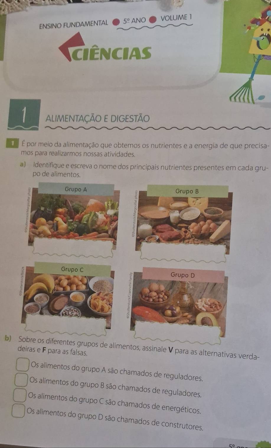 ENSINO FUNDAMENTAL 5^(_ circ) ANO volume 1
ciências
1 ALIMENTAÇÃO E DIGESTÃO
É É É por meio da alimentação que obtemos os nutrientes e a energia de que precisa-
mos para realizarmos nossas atividades.
a) Identifique e escreva o nome dos principais nutrientes presentes em cada gru-
po de alimentos.
b alimentos, assinale V para as alternativas verda-
deiras e F para as falsas.
Os alimentos do grupo A são chamados de reguladores.
Os alimentos do grupo B são chamados de reguladores.
Os alimentos do grupo C são chamados de energéticos.
Os alimentos do grupo D são chamados de construtores.