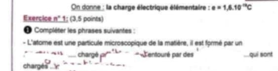 On donne : la charge électrique élémentaire : e=1,6.10^(-12)C
Exercice n° 1; (3,5 points) 
* Compléter les phrases suivantes : 
- L'atome est une particule microscopique de la matière, il est formé par un 
chargé P^(n+2) L entouré par des qui sont 
chargés I_-k=_ bc_ 