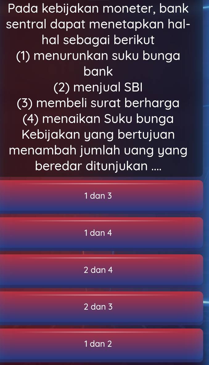 Pada kebijakan moneter, bank
sentral dapat menetapkan hal-
hal sebagai berikut
(1) menurunkan suku bunga
bank
(2) menjual SBI
(3) membeli surat berharga
(4) menaikan Suku bunga
Kebijakan yang bertujuan
menambah jumlah uang yang
beredar ditunjukan ....
1 dan 3
1 dan 4
2 dan 4
2 dan 3
1 dan 2