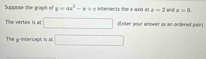 Suppose the graph of y=ax^2-x+c intersects the x-axis at x=2 and x=6. 
The vertex is at □ (Enter your answer as an ordered pair) 
The y-intercept is at □