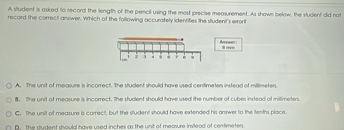 A student is asked to record the length of the pencil using the most precise measurement. As shown below, the student did not
record the correct answer. Which of the following accurately identifies the student's error?
Answer:
8 mm
cm 7 2 3 4 6 7 8 。
A. The unit of measure is incorrect. The student should have used centimeters instead of millimeters.
B. The unit of measure is incorrect. The student should have used the number of cubes instead of millimeters.
C. The unit of measure is correct, but the student should have extended his answer to the tenths place.
D. The student should have used inches as the unit of measure instead of centimeters.