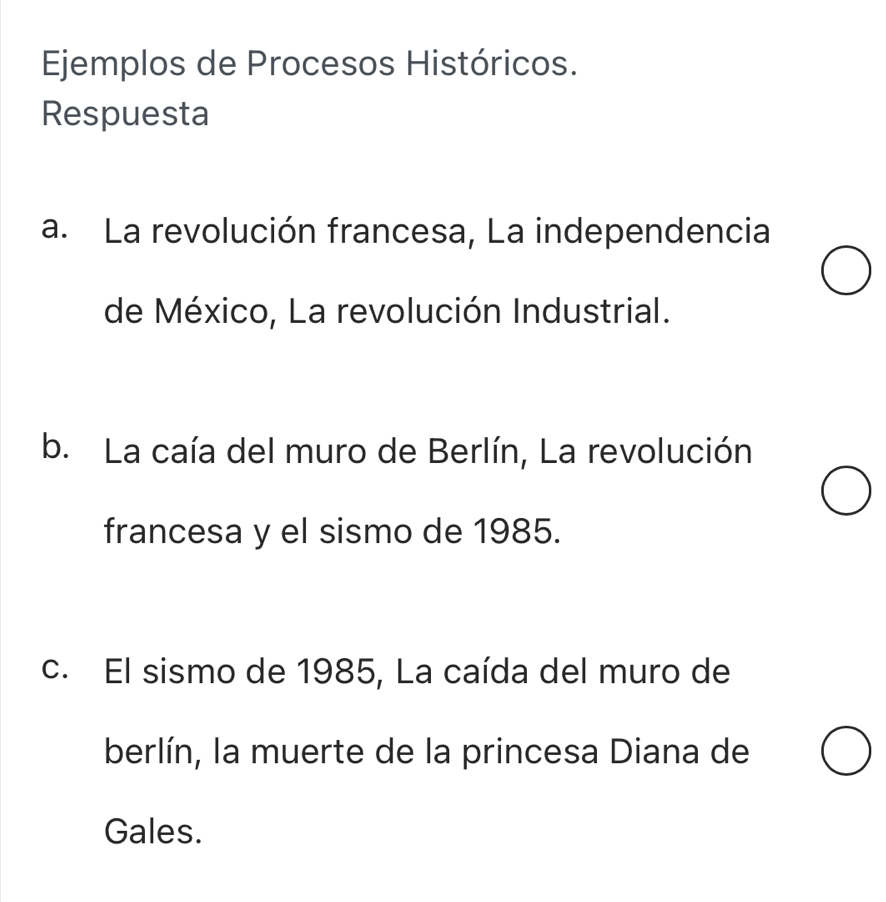 Ejemplos de Procesos Históricos. 
Respuesta 
a. La revolución francesa, La independencia 
de México, La revolución Industrial. 
b. La caía del muro de Berlín, La revolución 
francesa y el sismo de 1985. 
c. El sismo de 1985, La caída del muro de 
berlín, la muerte de la princesa Diana de 
Gales.