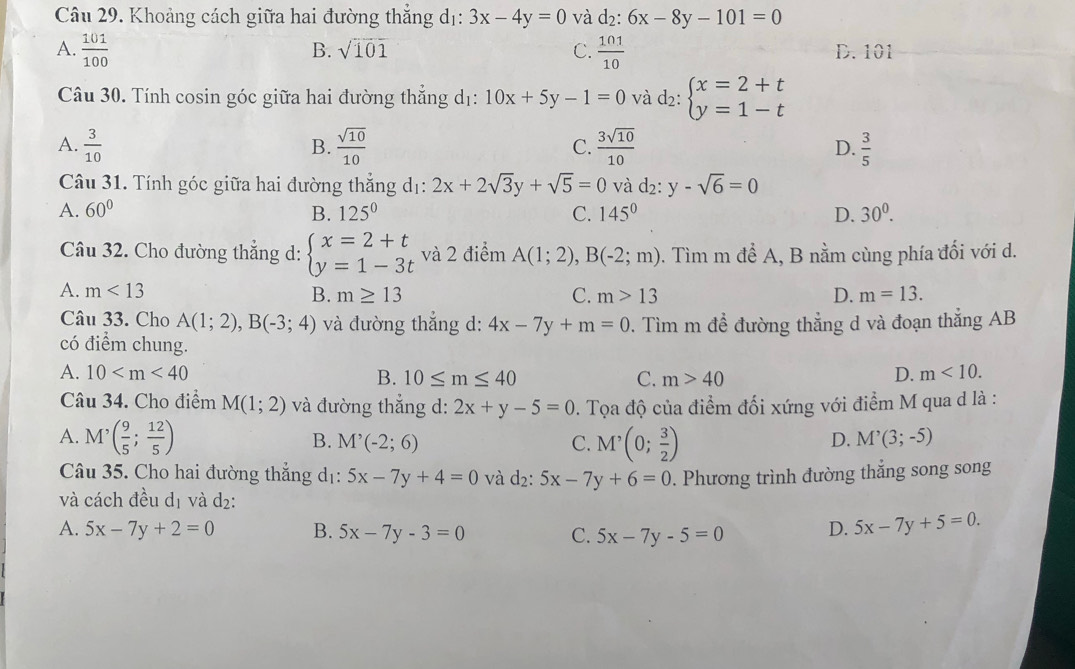 Khoảng cách giữa hai đường thắng dị: 3x-4y=0 và d_2:6x-8y-101=0
B. sqrt(101) C.
A.  101/100   101/10  D. 101
Câu 30. Tính cosin góc giữa hai đường thẳng dị: 10x+5y-1=0 và d_2:beginarrayl x=2+t y=1-tendarray.
A.  3/10   sqrt(10)/10  C.  3sqrt(10)/10  D.  3/5 
B.
Câu 31. Tính góc giữa hai đường thẳng dị: 2x+2sqrt(3)y+sqrt(5)=0 và d2: y-sqrt(6)=0
A. 60° B. 125^0 C. 145° D. 30^0.
Câu 32. Cho đường thắng d: beginarrayl x=2+t y=1-3tendarray. và 2 điểm A(1;2),B(-2;m). Tìm m để A, B nằm cùng phía đối với d.
A. m<13</tex> B. m≥ 13 C. m>13 D. m=13.
Câu 33. Cho A(1;2),B(-3;4) và đường thắng d: 4x-7y+m=0 0. Tìm m đề đường thẳng d và đoạn thẳng AB
có điểm chung.
A. 10 B. 10≤ m≤ 40 C. m>40
D. m<10.
Câu 34. Cho điểm M(1;2) và đường thắng d: 2x+y-5=0. Tọa độ của điểm đối xứng với điểm M qua d là :
A. M'( 9/5 ; 12/5 ) M'(-2;6) C. M'(0; 3/2 )
B.
D. M^,(3;-5)
Câu 35. Cho hai đường thẳng dị: 5x-7y+4=0 và d_2:5x-7y+6=0. Phương trình đường thắng song song
và cách đều dị và d₂:
A. 5x-7y+2=0 B. 5x-7y-3=0 C. 5x-7y-5=0 D. 5x-7y+5=0.