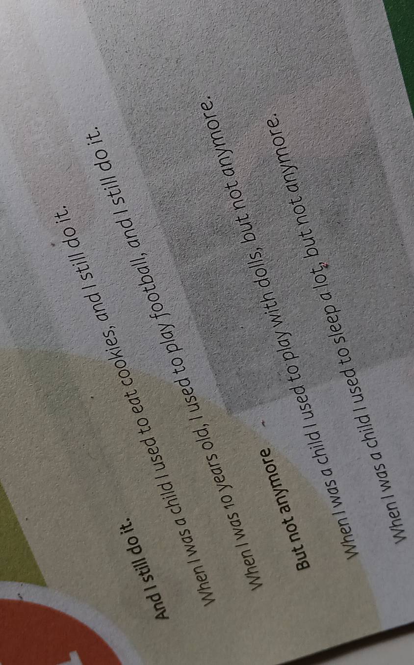 When I was a child I used to eat cookies, and I still do i
And I still do it
When I was 10 years old, I used to play football, and I still do i
When I was a child I used to play with dolls, but not anymore
But not anymore
When I was a child I used to sleep a lot, but not anymore