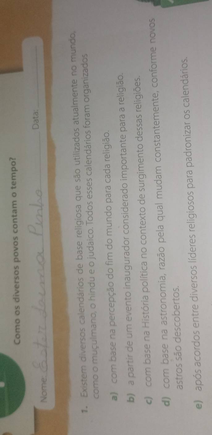 Como os diversos povos contam o tempo?
_Data:_
Nome:
1. Existem diversos calendários de base religiosa que são utilizados atualmente no mundo,
como o muçulmano, o hindu e o judaico. Todos esses calendários foram organizados
) com base na percepção do fim do mundo para cada religião.
b) a partir de um evento inaugurador considerado importante para a religião.
c) com base na História política no contexto de surgimento dessas religiões.
d) com base na astronomia, razão pela qual mudam constantemente, conforme novos
astros são descobertos.
e) após acordos entre diversos líderes religiosos para padronizar os calendários.