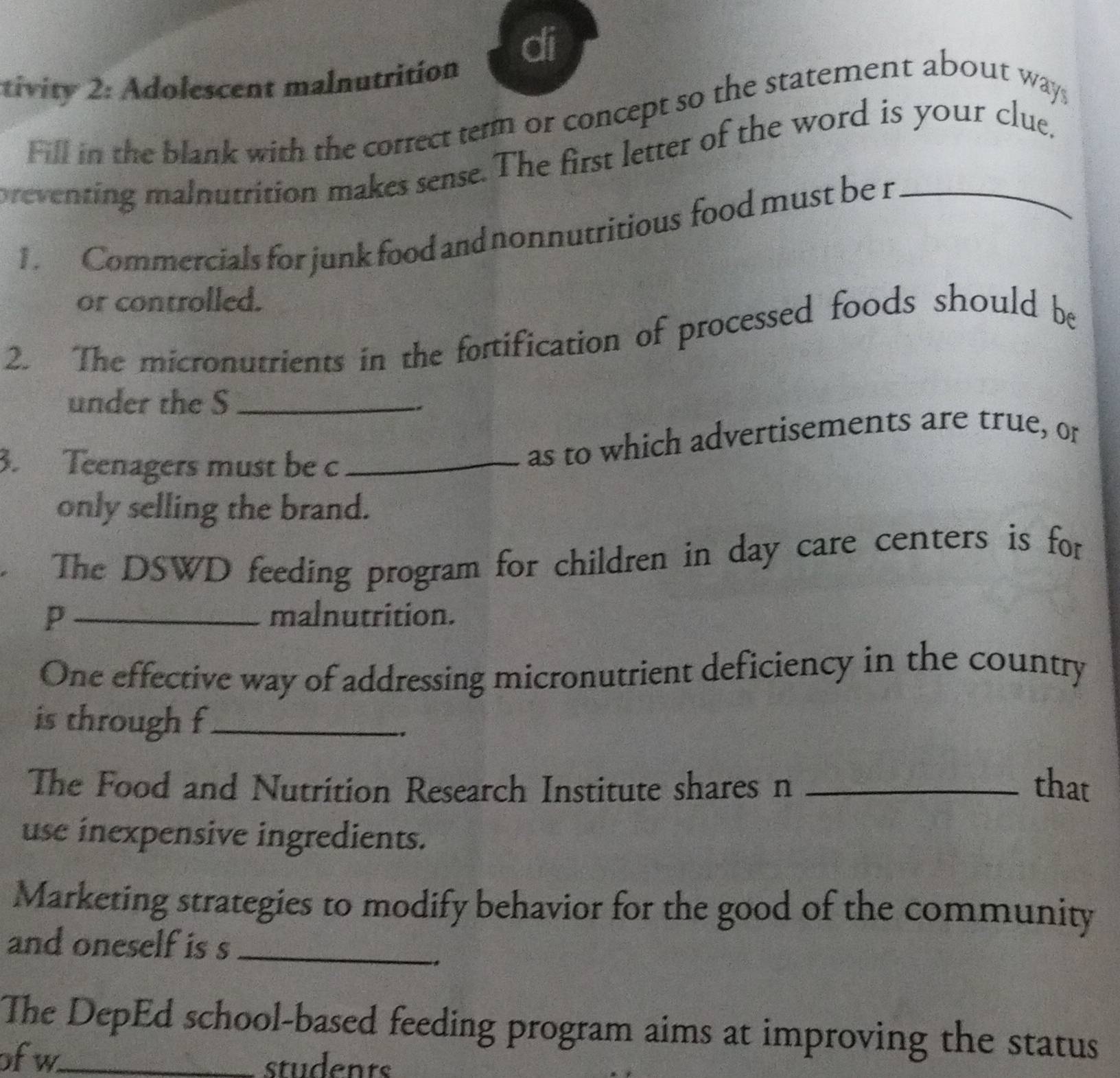 di 
tivity 2: Adolescent malnutrition 
Fill in the blank with the correct term or concept so the statement about ways 
preventing malnutrition makes sense. The first letter of the word is your clue, 
1. Commercials for junk food and nonnutritious food must be r 
or controlled. 
2. The micronutrients in the fortification of processed foods should be 
under the S_ 
3. Teenagers must be c_ 
as to which advertisements are true, or 
only selling the brand. 
The DSWD feeding program for children in day care centers is for 
p_ malnutrition. 
One effective way of addressing micronutrient deficiency in the country 
is through f_ 
The Food and Nutrition Research Institute shares n _that 
use inexpensive ingredients. 
Marketing strategies to modify behavior for the good of the community 
and oneself is s_ 
., 
The DepEd school-based feeding program aims at improving the status 
ofw_ students