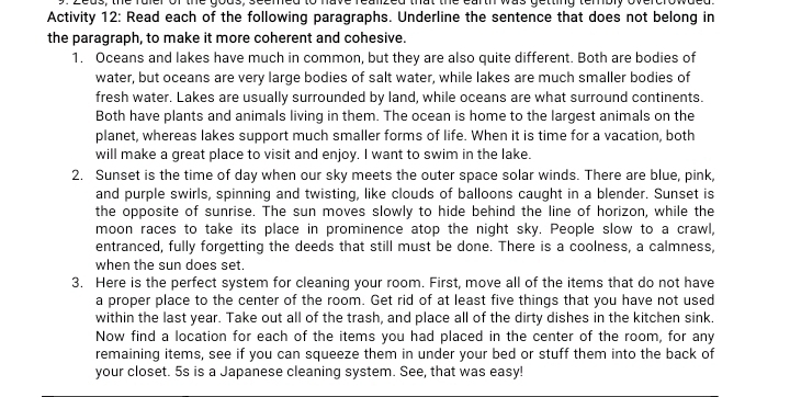 Zeus, the fuler of the gous, seemed to have realized that the earth was getting tembly overcrowded 
Activity 12: Read each of the following paragraphs. Underline the sentence that does not belong in 
the paragraph, to make it more coherent and cohesive. 
1. Oceans and lakes have much in common, but they are also quite different. Both are bodies of 
water, but oceans are very large bodies of salt water, while lakes are much smaller bodies of 
fresh water. Lakes are usually surrounded by land, while oceans are what surround continents. 
Both have plants and animals living in them. The ocean is home to the largest animals on the 
planet, whereas lakes support much smaller forms of life. When it is time for a vacation, both 
will make a great place to visit and enjoy. I want to swim in the lake. 
2. Sunset is the time of day when our sky meets the outer space solar winds. There are blue, pink, 
and purple swirls, spinning and twisting, like clouds of balloons caught in a blender. Sunset is 
the opposite of sunrise. The sun moves slowly to hide behind the line of horizon, while the 
moon races to take its place in prominence atop the night sky. People slow to a crawl, 
entranced, fully forgetting the deeds that still must be done. There is a coolness, a calmness, 
when the sun does set. 
3. Here is the perfect system for cleaning your room. First, move all of the items that do not have 
a proper place to the center of the room. Get rid of at least five things that you have not used 
within the last year. Take out all of the trash, and place all of the dirty dishes in the kitchen sink. 
Now find a location for each of the items you had placed in the center of the room, for any 
remaining items, see if you can squeeze them in under your bed or stuff them into the back of 
your closet. 5s is a Japanese cleaning system. See, that was easy!