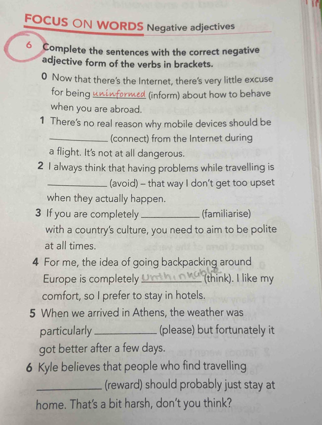 FOCUS ON WORDS Negative adjectives 
6 Complete the sentences with the correct negative 
adjective form of the verbs in brackets. 
0 Now that there's the Internet, there's very little excuse 
for being_ (inform) about how to behave 
when you are abroad. 
1 There’s no real reason why mobile devices should be 
_(connect) from the Internet during 
a flight. It's not at all dangerous. 
2 1 always think that having problems while travelling is 
_(avoid) - that way I don’t get too upset 
when they actually happen. 
3 If you are completely _(familiarise) 
with a country's culture, you need to aim to be polite 
at all times. 
4 For me, the idea of going backpacking around 
Europe is completely _ think). I like my 
comfort, so I prefer to stay in hotels. 
5 When we arrived in Athens, the weather was 
particularly _(please) but fortunately it 
got better after a few days. 
6 Kyle believes that people who find travelling 
_(reward) should probably just stay at 
home. That's a bit harsh, don't you think?