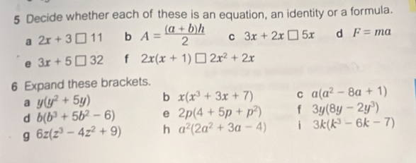 Decide whether each of these is an equation, an identity or a formula. 
a 2x+3□ 11 b A= ((a+b)h)/2  C 3x+2x□ 5x d F=ma
e 3x+5□ 32 f 2x(x+1)□ 2x^2+2x
6 Expand these brackets. 
a y(y^2+5y) b x(x^3+3x+7) C a(a^2-8a+1)
d b(b^3+5b^2-6) e 2p(4+5p+p^2) f 3y(8y-2y^3)
g 6z(z^3-4z^2+9) h a^2(2a^2+3a-4) i 3k(k^3-6k-7)