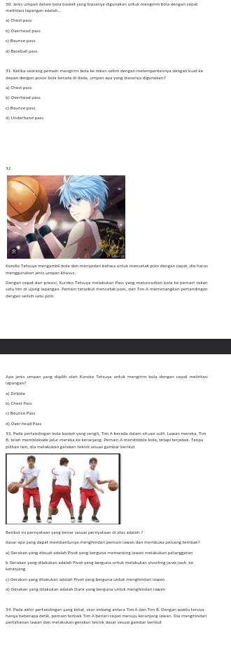 a| Chet pass
c) Bounce pass
d) Baseball pass
depan dengan posisí bola berada di dada, umpan apa yang biasanya digurakan?
b) Overhead pass
d) Underhand pass
mengrunakan jenis umpan khuss.
satu tim ci ujung lapangan. Pemain tersebut mencetak poin, dan Tim A memenangkan pertandingan
l apangan ?
b) Chast Pas
dộ Over head Pass
8, teah memblokade jalur mereka ke keranjang. Pemain A mendribble bola, tetapi terjebak. Tanpa
pilihan lain, dia melakukan gerakan teknik sesuai gambær ben kut
dasar apa yang dapat membanturya menghindari pemain lawan dan membuka peluang tembak ?
leranjang b Gerakan yang cilakukan adalah Piaoï yang berguna untuk melakukan shooting jarak jauh ke
d) Gerakan yang cilakukan adalah Dunk yang berguna untuk menghindariiawan
14. Pada akhir pertandingan yang ketat, skor imbang antara Tim A can Tìm B. Dengan wakiu tersisa
hanya beberapa dešk, perain terbalk Tim A berlari sesat menuly keranlane Jwan. Dia menshindari
pertahanan lawan dan melakukan gerakan teknik dasar sesuai gambær berikut