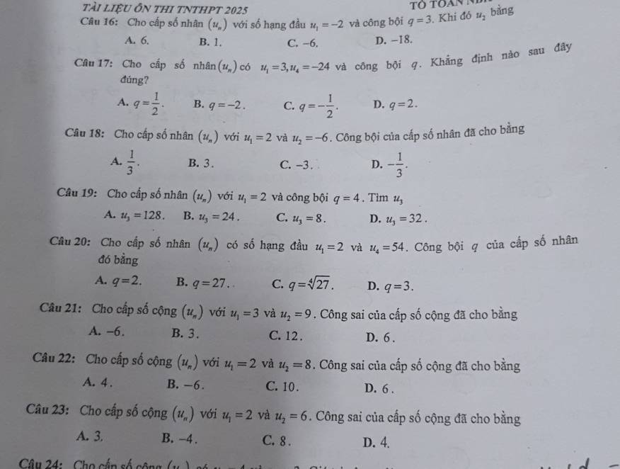 tài liệu Ôn thi tnthpt 2025
Câu 16: Cho cấp số nhân (u_n) với số hạng đầu u_1=-2 và công bội q=3. Khi đó u_2 bàng
A. 6. B. 1. C. −6. D. -18.
Câu 17: Cho cấp số nhân (u_n) có u_1=3,u_4=-24 và công bội q. Khẳng định nào sau đây
đúng?
A. q= 1/2 . B. q=-2. C. q=- 1/2 . D. q=2.
Câu 18: Cho cấp số nhân (u_n) với u_1=2 và u_2=-6. Công bội của cấp số nhân đã cho bằng
A.  1/3 . B. 3 . C. -3 . D. - 1/3 .
Câu 19: Cho cấp số nhân (u_n) với u_1=2 và công bội q=4. Tìm u_3
A. u_3=128. B. u_3=24. C. u_3=8. D. u_3=32.
Câu 20: Cho cấp số nhân (u_n) có số hạng đầu u_1=2 và u_4=54. Công bội q của cấp số nhân
đó bằng
A. q=2. B. q=27. C. q=sqrt[4](27). D. q=3.
Câu 21: Cho cấp số cộng (u_n) với u_1=3 và u_2=9. Công sai của cấp số cộng đã cho bằng
A. -6. B. 3 . C. 12 . D. 6 .
Câu 22: Cho cấp số cộng (1l_n) với u_1=2 và u_2=8. Công sai của cấp số cộng đã cho bằng
A. 4 . B. -6. C. 10 . D. 6 .
Câu 23: Cho cấp số cộng (u_n) với u_1=2 và u_2=6. Công sai của cấp số cộng đã cho bằng
A. 3. B. -4 . C. 8 . D. 4.
* Câu 24:   Cho cấn số công (u )