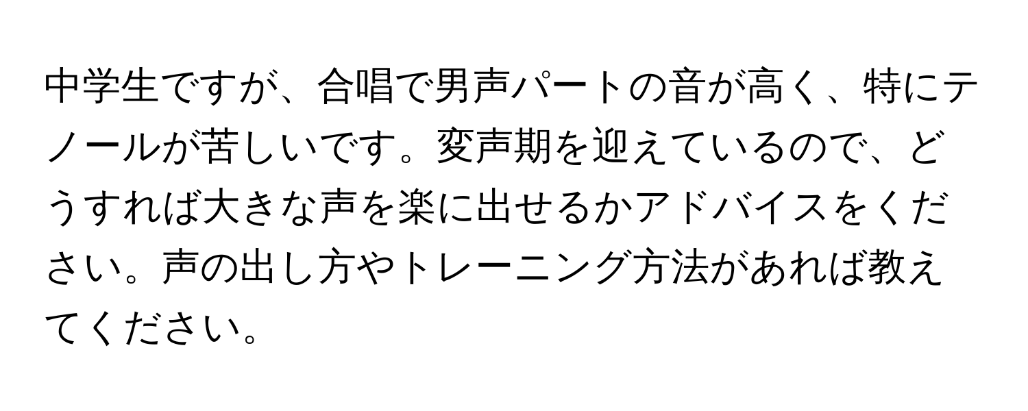 中学生ですが、合唱で男声パートの音が高く、特にテノールが苦しいです。変声期を迎えているので、どうすれば大きな声を楽に出せるかアドバイスをください。声の出し方やトレーニング方法があれば教えてください。