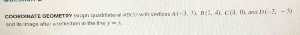 COORDINATE GEOMETRY Graph quadrilateral ABCD with vertices A(-3,3), B(1,4), C(4,0) , and D(-3,-3)
and its image after a reflection in the line y=x.