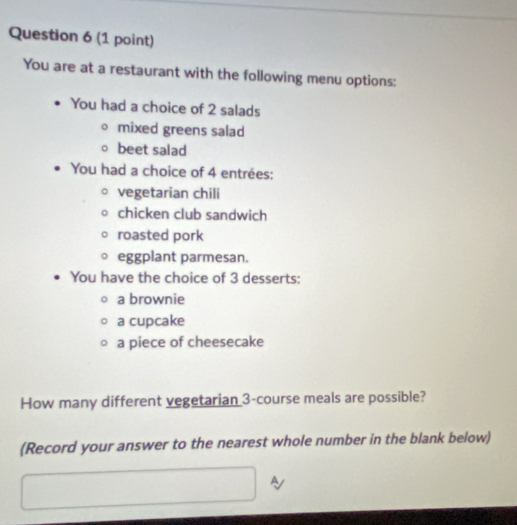 You are at a restaurant with the following menu options: 
You had a choice of 2 salads 
mixed greens salad 
beet salad 
You had a choice of 4 entrées: 
vegetarian chili 
chicken club sandwich 
roasted pork 
eggplant parmesan. 
You have the choice of 3 desserts: 
a brownie 
a cupcake 
a piece of cheesecake 
How many different vegetarian 3 -course meals are possible? 
(Record your answer to the nearest whole number in the blank below) 
A