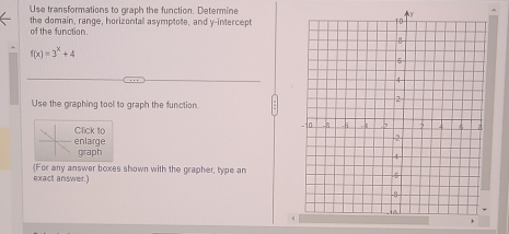 Use transformations to graph the function. Determine 
the domain, range, horizontall asymptote, and y-intercept 
of the function.
f(x)=3^x+4
Use the graphing tool to graph the function 
Click to 
enlarge 
graph 
exact answer.) (For any answer boxes shown with the grapher, type an