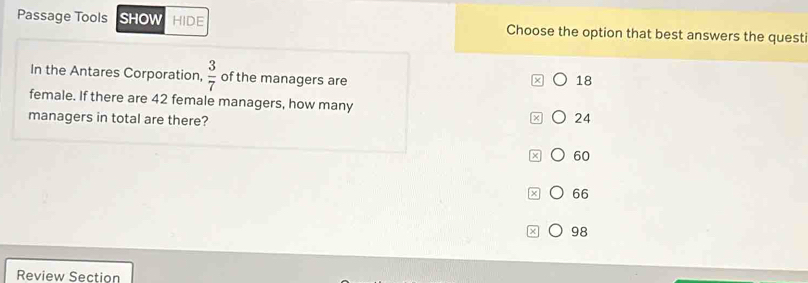 Passage Tools SHOW HIDE Choose the option that best answers the quest
In the Antares Corporation,  3/7  of the managers are
18
female. If there are 42 female managers, how many 24
managers in total are there?
60
66
x 98
Review Section