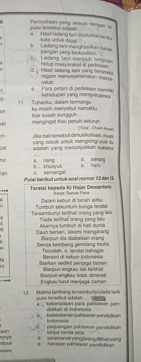 Pernyataan yang sesuai dengan isi
puisi tersebut adalah
a. Hasil ladang tani disalurkan ke ibu
kota untuk dijual.
b. Ladang tani menghasilkan bahan
pangan yang berkualitas.
c. Ladang tani menjadi tumpuan
a
hidup masyarakat di pedesaan.
n
d. Hasil ladang tani yang beraneka
ragam menyejahterakan masya-
rakat.
D)
e. Para petani di pedesaan memiliki
kehidupan yang memprihatinka
di- 11. Tuhanku, dalam termangu
ku masih menyebut namaMu
an
biar susah sungguh
at
mengingat Kau penuh seluruh
(“Doa”, Chairil Anwar)
n - Jika bait tersebut dimusikalisasi, musik
yang cocok untuk mengiringi puisi itu
pat adalah yang menunjukkan suasana
na: a. riang d. senang
b. khusyuk e. haru
lah c. semangat
Puisi berikut untuk soal nomor 12 dan 13.
. Teratai kepada Ki Hajar Dewantoro
Karya: Sanusi Pane
a Dalam kebun di tanah airku
U
Tumbuh sekuntum bunga teratai
Tersembunyi terlihat orang yang lalu
a
Tiada terlihat orang yang lalu
l
Akarnya tumbuh di hati dunia
rti
Daun berseri, laksmi mengarang
Biarpun dia diabaikan orang
it
Seroja kembang gemilang mulia
au
Teruslah, o, teratai bahagia
Berseri di kebun Indonesia
ta
yu
Biarkan sedikit penjaga taman
Biarpun engkau tak terlihat
Biarpun engkau tidak diminati
Engkau turut menjaga zaman
12. Makna lambang tersembunyi pada larik
puisi tersebut adalah .... hors
a. keberadaan para pahlawan pen-
didikan di Indonesia
b. keteladanan pahlawan pendidikan
Indonesia
c. perjuangan pahlawan pendidikan
aan tanpa tanda jasa
mnya d. tanaman air yang jarang dilihat orang
ntosa e. harapan pahlawan pendidikan
Hasjim)