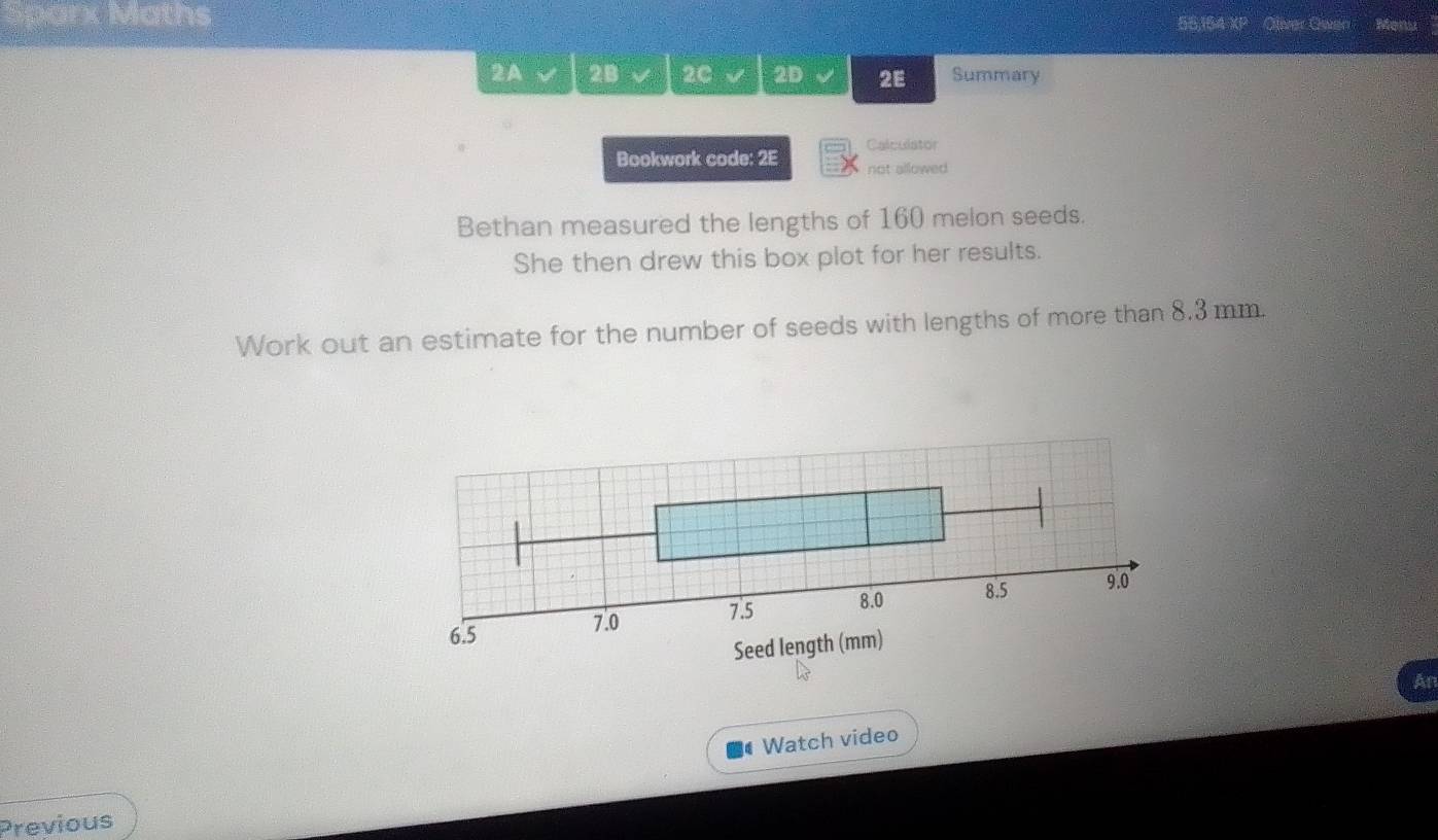 Sparx Maths 55,164 XP Oliver Owen Menu 
2A 2B 2C 2D 2E Summary 
Calculator 
Bookwork code: 2E not allowed 
Bethan measured the lengths of 160 melon seeds. 
She then drew this box plot for her results. 
Work out an estimate for the number of seeds with lengths of more than 8.3 mm.
7.5 8.0 8.5
9.0
6.5 7.0
Seed length (mm) 
An 
Watch video 
Previous