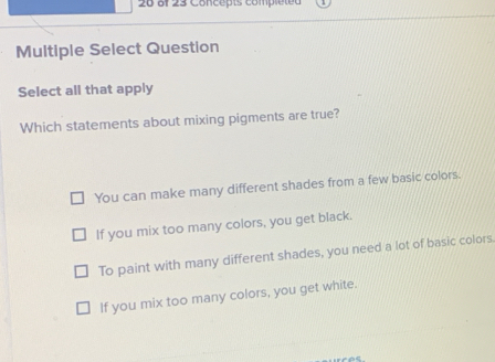 of 23 Concepts compléted
Multiple Select Question
Select all that apply
Which statements about mixing pigments are true?
You can make many different shades from a few basic colors.
If you mix too many colors, you get black.
To paint with many different shades, you need a lot of basic colors.
If you mix too many colors, you get white.