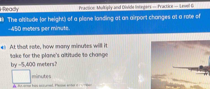 i-Ready Practice: Multiply and Divide Integers — Practice — Level G 
The altitude (or height) of a plane landing at an airport changes at a rate of
-450 meters per minute. 
At that rate, how many minutes will it 
take for the plane's altitude to change 
by -5,400 meters?
minutes
A An error has occurred. Please enter a mumber